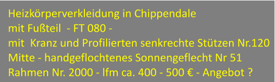 Heizkrperverkleidung in Chippendale  mit Futeil  - FT 080 - mit  Kranz und Profilierten senkrechte Sttzen Nr.120 Mitte - handgeflochtenes Sonnengeflecht Nr 51 Rahmen Nr. 2000 - lfm ca. 400 - 500  - Angebot ?